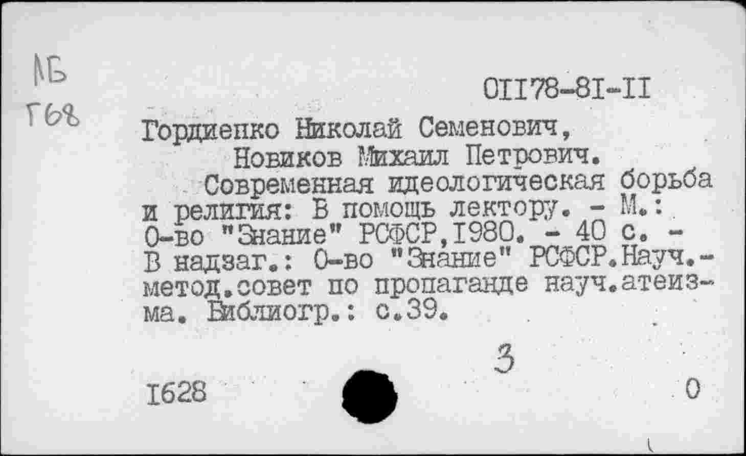 ﻿м,
01178-81-11
Гордиенко Николай Семенович, Новиков Михаил Петрович.
Современная идеологическая борьба и религия: В помощь лектор;/. - М.: 0-во «Знание" РСФСР,1980. - 40 с. -В надзаг.: 0-во "3<ание" РСФСР.Науч.-метод.совет по пропаганде науч.атеизма. Библиогр.: с.39.
1628
О